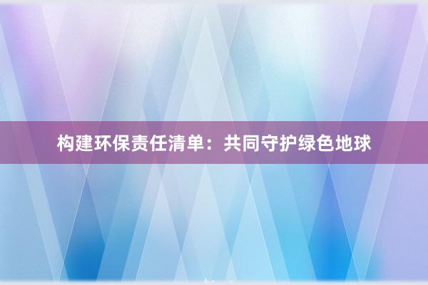 构建环保责任清单：共同守护绿色地球